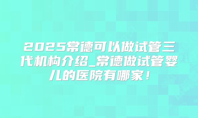 2025常德可以做试管三代机构介绍_常德做试管婴儿的医院有哪家！