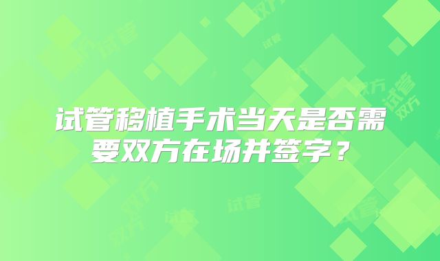 试管移植手术当天是否需要双方在场并签字？