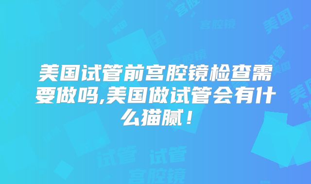 美国试管前宫腔镜检查需要做吗,美国做试管会有什么猫腻！