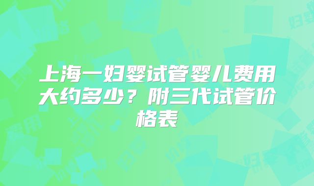 上海一妇婴试管婴儿费用大约多少？附三代试管价格表