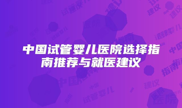 中国试管婴儿医院选择指南推荐与就医建议