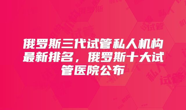俄罗斯三代试管私人机构最新排名，俄罗斯十大试管医院公布