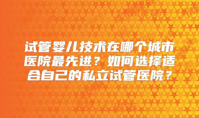 试管婴儿技术在哪个城市医院最先进？如何选择适合自己的私立试管医院？