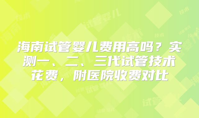 海南试管婴儿费用高吗？实测一、二、三代试管技术花费，附医院收费对比