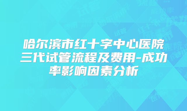 哈尔滨市红十字中心医院三代试管流程及费用-成功率影响因素分析
