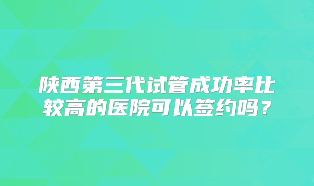 陕西第三代试管成功率比较高的医院可以签约吗?