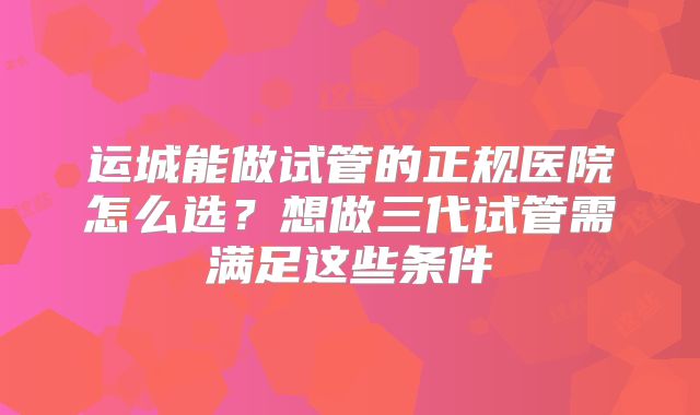 运城能做试管的正规医院怎么选?想做三代试管需满足这些条件