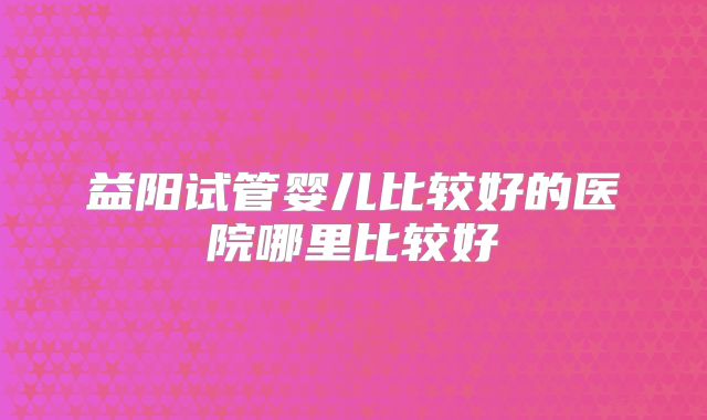 益阳试管婴儿比较好的医院哪里比较好