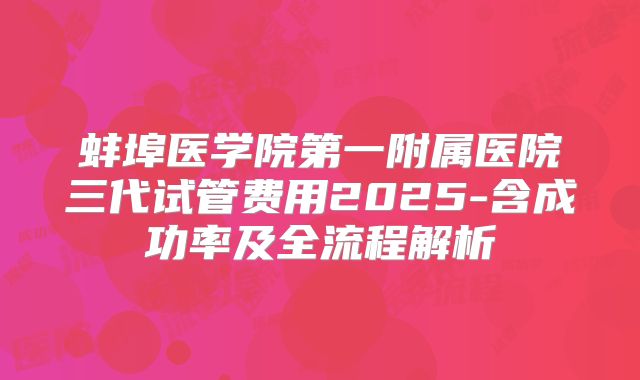 蚌埠医学院第一附属医院三代试管费用2025-含成功率及全流程解析
