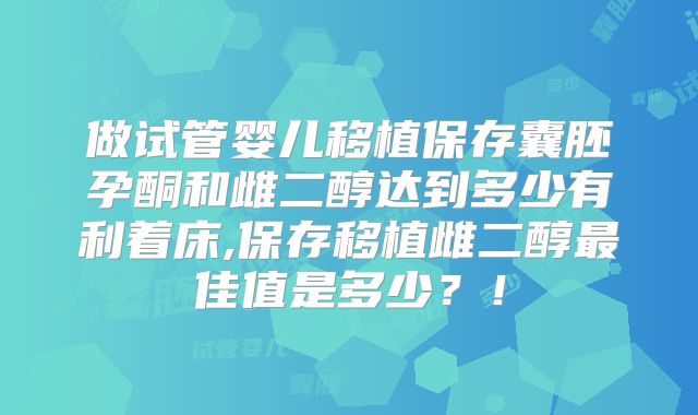 做试管婴儿移植保存囊胚孕酮和雌二醇达到多少有利着床,保存移植雌二醇最佳值是多少？！