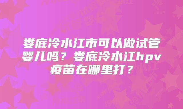 娄底冷水江市可以做试管婴儿吗？娄底冷水江hpv疫苗在哪里打？