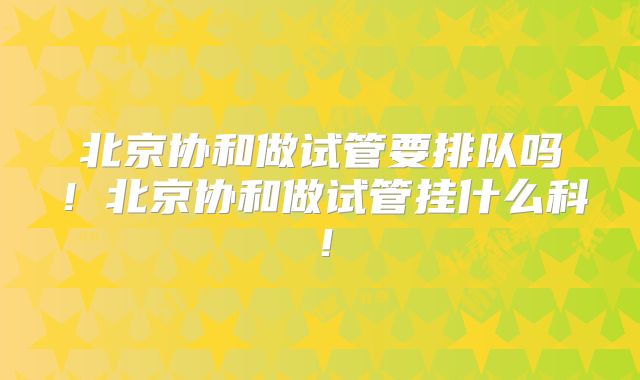 北京协和做试管要排队吗！北京协和做试管挂什么科！