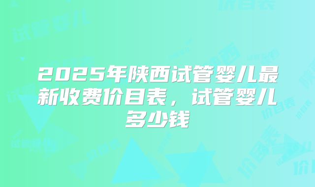 2025年陕西试管婴儿最新收费价目表,试管婴儿多少钱