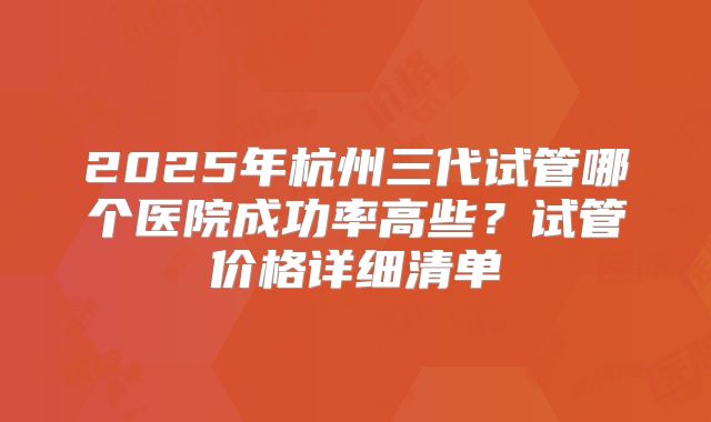 2025年杭州三代试管哪个医院成功率高些？试管价格详细清单