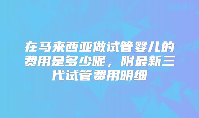 在马来西亚做试管婴儿的费用是多少呢，附最新三代试管费用明细