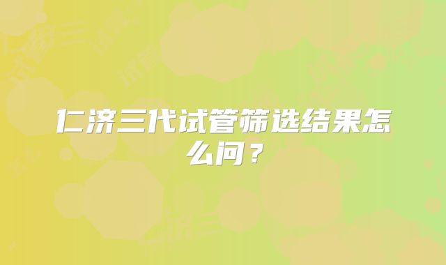 仁济三代试管筛选结果怎么问？