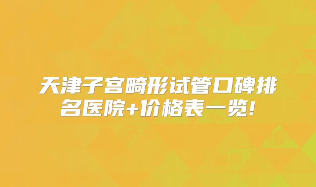 天津子宫畸形试管口碑排名医院+价格表一览!