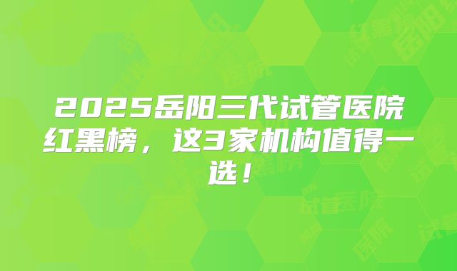 2025岳阳三代试管医院红黑榜，这3家机构值得一选！