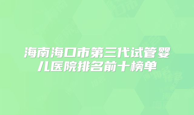 海南海口市第三代试管婴儿医院排名前十榜单