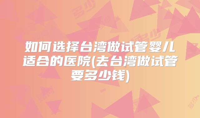 如何选择台湾做试管婴儿适合的医院(去台湾做试管要多少钱)