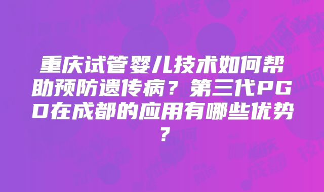 重庆试管婴儿技术如何帮助预防遗传病？第三代PGD在成都的应用有哪些优势？