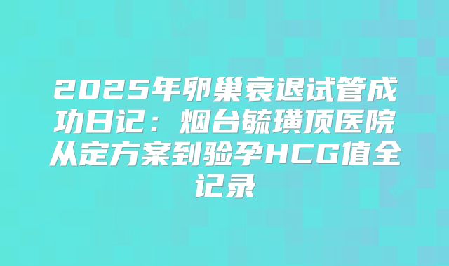 2025年卵巢衰退试管成功日记：烟台毓璜顶医院从定方案到验孕HCG值全记录