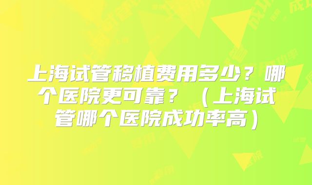 上海试管移植费用多少？哪个医院更可靠？（上海试管哪个医院成功率高）