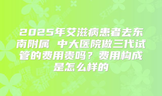 2025年艾滋病患者去东南附属 中大医院做三代试管的费用贵吗？费用构成是怎么样的