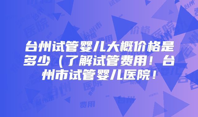 台州试管婴儿大概价格是多少(了解试管费用!台州市试管婴儿医院!