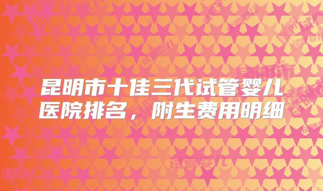 昆明市十佳三代试管婴儿医院排名，附生费用明细