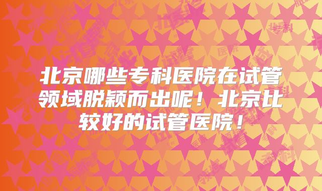 北京哪些专科医院在试管领域脱颖而出呢！北京比较好的试管医院！