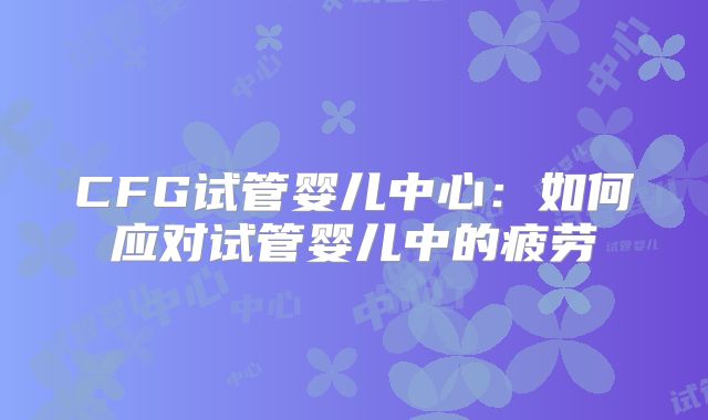 CFG试管婴儿中心：如何应对试管婴儿中的疲劳