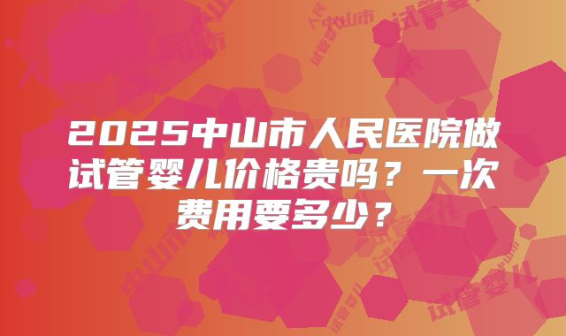 2025中山市人民医院做试管婴儿价格贵吗？一次费用要多少？