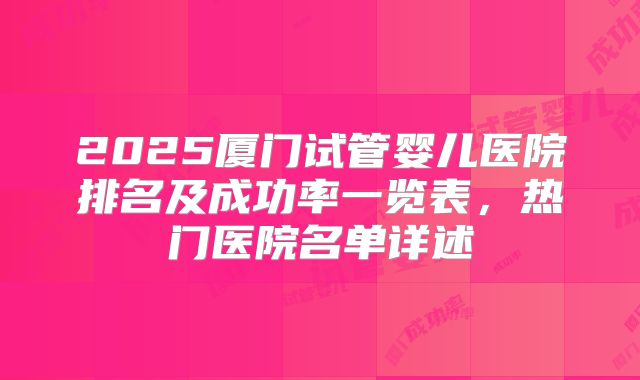 2025厦门试管婴儿医院排名及成功率一览表，热门医院名单详述