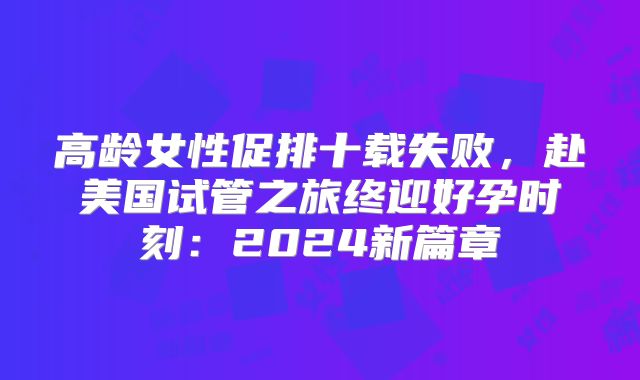 高龄女性促排十载失败，赴美国试管之旅终迎好孕时刻：2024新篇章