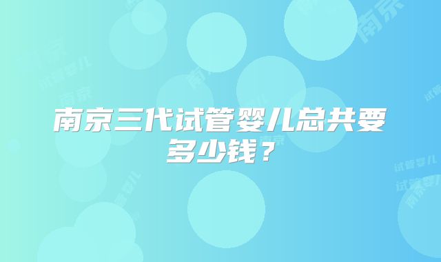 南京三代试管婴儿总共要多少钱?