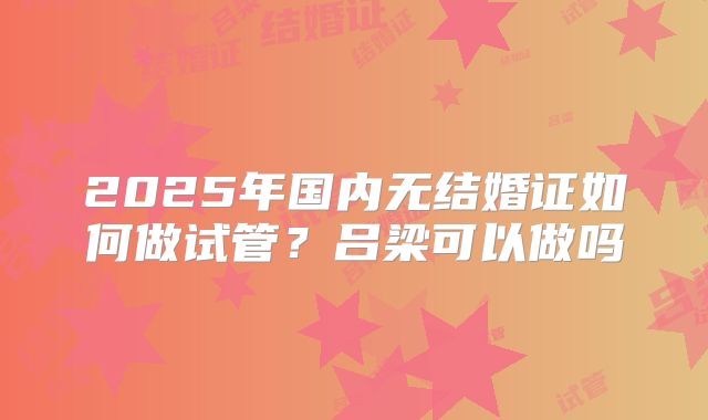 2025年国内无结婚证如何做试管?吕梁可以做吗