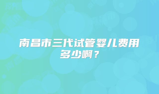 南昌市三代试管婴儿费用多少啊？