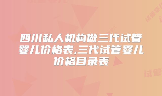 四川私人机构做三代试管婴儿价格表,三代试管婴儿价格目录表