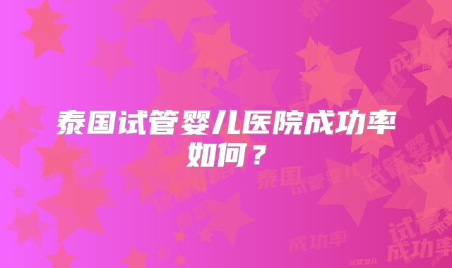 泰国试管婴儿医院成功率如何?