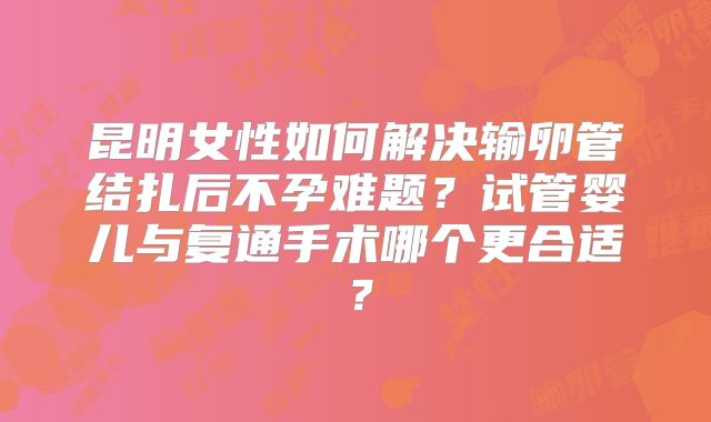 昆明女性如何解决输卵管结扎后不孕难题?试管婴儿与复通手术哪个更合适?