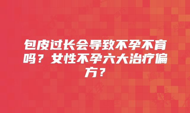 包皮过长会导致不孕不育吗？女性不孕六大治疗偏方？