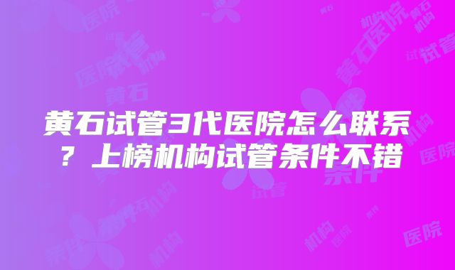 黄石试管3代医院怎么联系？上榜机构试管条件不错