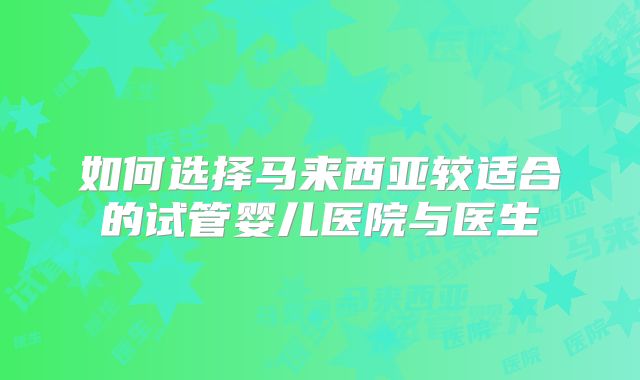 如何选择马来西亚较适合的试管婴儿医院与医生