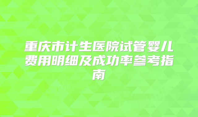 重庆市计生医院试管婴儿费用明细及成功率参考指南