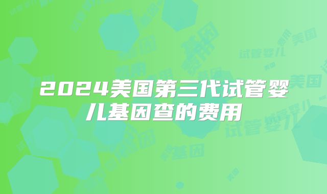 2024美国第三代试管婴儿基因查的费用