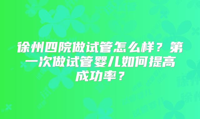 徐州四院做试管怎么样？第一次做试管婴儿如何提高成功率？
