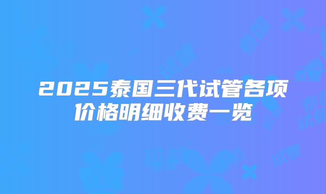 2025泰国三代试管各项价格明细收费一览