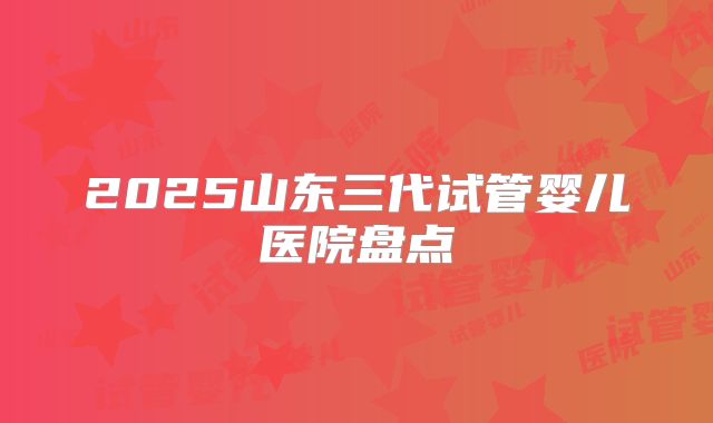 2025山东三代试管婴儿医院盘点