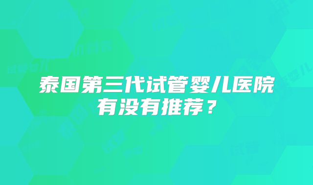 泰国第三代试管婴儿医院有没有推荐?
